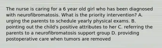 The nurse is caring for a 6 year old girl who has been diagnosed with neurofibromatosis. What is the priority intervention? A. urging the parents to schedule yearly physical exams. B. pointing out the child's positive attributes to her C. referring the parents to a neurofibromatosis support group D. providing postoperative care when tumors are removed