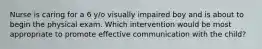 Nurse is caring for a 6 y/o visually impaired boy and is about to begin the physical exam. Which intervention would be most appropriate to promote effective communication with the child?