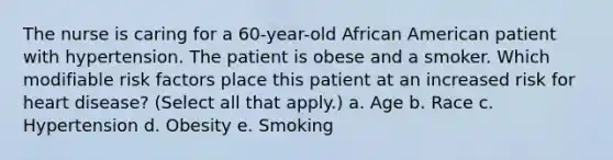 The nurse is caring for a 60-year-old African American patient with hypertension. The patient is obese and a smoker. Which modifiable risk factors place this patient at an increased risk for heart disease? (Select all that apply.) a. Age b. Race c. Hypertension d. Obesity e. Smoking