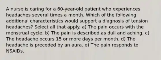 A nurse is caring for a 60-year-old patient who experiences headaches several times a month. Which of the following additional characteristics would support a diagnosis of tension headaches? Select all that apply. a) The pain occurs with the menstrual cycle. b) The pain is described as dull and aching. c) The headache occurs 15 or more days per month. d) The headache is preceded by an aura. e) The pain responds to NSAIDs.