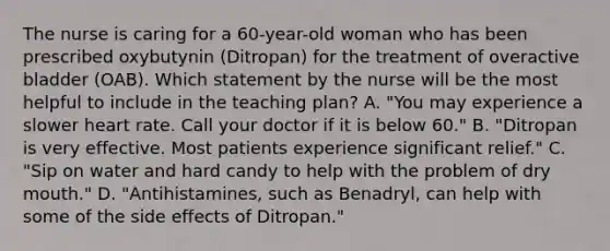 The nurse is caring for a 60-year-old woman who has been prescribed oxybutynin (Ditropan) for the treatment of overactive bladder (OAB). Which statement by the nurse will be the most helpful to include in the teaching plan? A. "You may experience a slower heart rate. Call your doctor if it is below 60." B. "Ditropan is very effective. Most patients experience significant relief." C. "Sip on water and hard candy to help with the problem of dry mouth." D. "Antihistamines, such as Benadryl, can help with some of the side effects of Ditropan."