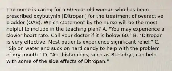 The nurse is caring for a 60-year-old woman who has been prescribed oxybutynin [Ditropan] for the treatment of overactive bladder (OAB). Which statement by the nurse will be the most helpful to include in the teaching plan? A. "You may experience a slower heart rate. Call your doctor if it is below 60." B. "Ditropan is very effective. Most patients experience significant relief." C. "Sip on water and suck on hard candy to help with the problem of dry mouth." D. "Antihistamines, such as Benadryl, can help with some of the side effects of Ditropan."