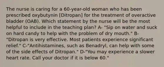 The nurse is caring for a 60-year-old woman who has been prescribed oxybutynin [Ditropan] for the treatment of overactive bladder (OAB). Which statement by the nurse will be the most helpful to include in the teaching plan? A- "Sip on water and suck on hard candy to help with the problem of dry mouth." B- "Ditropan is very effective. Most patients experience significant relief." C-"Antihistamines, such as Benadryl, can help with some of the side effects of Ditropan." D-"You may experience a slower heart rate. Call your doctor if it is below 60."