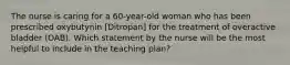 The nurse is caring for a 60-year-old woman who has been prescribed oxybutynin [Ditropan] for the treatment of overactive bladder (OAB). Which statement by the nurse will be the most helpful to include in the teaching plan?