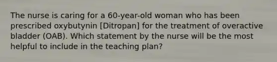 The nurse is caring for a 60-year-old woman who has been prescribed oxybutynin [Ditropan] for the treatment of overactive bladder (OAB). Which statement by the nurse will be the most helpful to include in the teaching plan?