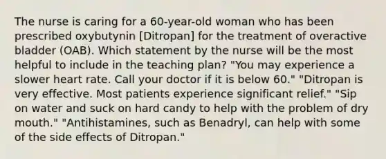 The nurse is caring for a 60-year-old woman who has been prescribed oxybutynin [Ditropan] for the treatment of overactive bladder (OAB). Which statement by the nurse will be the most helpful to include in the teaching plan? "You may experience a slower heart rate. Call your doctor if it is below 60." "Ditropan is very effective. Most patients experience significant relief." "Sip on water and suck on hard candy to help with the problem of dry mouth." "Antihistamines, such as Benadryl, can help with some of the side effects of Ditropan."