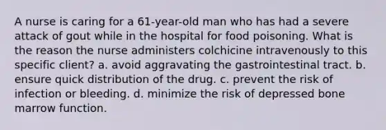 A nurse is caring for a 61-year-old man who has had a severe attack of gout while in the hospital for food poisoning. What is the reason the nurse administers colchicine intravenously to this specific client? a. avoid aggravating the gastrointestinal tract. b. ensure quick distribution of the drug. c. prevent the risk of infection or bleeding. d. minimize the risk of depressed bone marrow function.