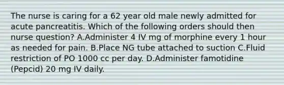 The nurse is caring for a 62 year old male newly admitted for acute pancreatitis. Which of the following orders should then nurse question? A.Administer 4 IV mg of morphine every 1 hour as needed for pain. B.Place NG tube attached to suction C.Fluid restriction of PO 1000 cc per day. D.Administer famotidine (Pepcid) 20 mg IV daily.