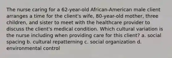 The nurse caring for a 62-year-old African-American male client arranges a time for the client's wife, 80-year-old mother, three children, and sister to meet with the healthcare provider to discuss the client's medical condition. Which cultural variation is the nurse including when providing care for this client? a. social spacing b. cultural repatterning c. social organization d. environmental control