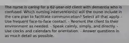 The nurse is caring for a 62-year-old client with dementia who is confused. Which nursing intervention(s) will the nurse include in the care plan to facilitate communication? Select all that apply. - Use frequent face-to-face contact. - Reorient the client to their environment as needed. - Speak calmly, simply, and directly. - Use clocks and calendars for orientation. - Answer questions in as much detail as possible.