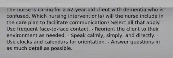 The nurse is caring for a 62-year-old client with dementia who is confused. Which nursing intervention(s) will the nurse include in the care plan to facilitate communication? Select all that apply. - Use frequent face-to-face contact. - Reorient the client to their environment as needed. - Speak calmly, simply, and directly. - Use clocks and calendars for orientation. - Answer questions in as much detail as possible.