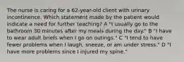 The nurse is caring for a 62-year-old client with urinary incontinence. Which statement made by the patient would indicate a need for further teaching? A "I usually go to the bathroom 30 minutes after my meals during the day." B "I have to wear adult briefs when I go on outings." C "I tend to have fewer problems when I laugh, sneeze, or am under stress." D "I have more problems since I injured my spine."