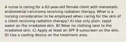 A nurse is caring for a 62-year-old female client with metastatic endometrial carcinoma receiving radiation therapy. What is a nursing consideration to be employed when caring for the skin of a client receiving radiation therapy? A) Use only plain, tepid water on the irradiated skin. B) Wear no clothing next to the irradiated skin. C) Apply at least an SPF 8 sunscreen on the skin. D) Use a cooling device on the treatment area.