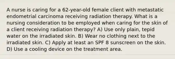 A nurse is caring for a 62-year-old female client with metastatic endometrial carcinoma receiving radiation therapy. What is a nursing consideration to be employed when caring for the skin of a client receiving radiation therapy? A) Use only plain, tepid water on the irradiated skin. B) Wear no clothing next to the irradiated skin. C) Apply at least an SPF 8 sunscreen on the skin. D) Use a cooling device on the treatment area.