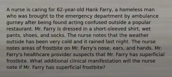 A nurse is caring for​ 62-year-old Hank​ Farry, a homeless man who was brought to the emergency department by ambulance gurney after being found acting confused outside a popular restaurant. Mr. Farry is dressed in a​ short-sleeved shirt, wet​ pants, shoes, and socks. The nurse notes that the weather outside has been very cold and it rained last night. The nurse notes areas of frostbite on Mr.​ Farry's nose,​ ears, and hands. Mr.​ Farry's healthcare provider suspects that Mr. Farry has superficial frostbite. What additional clinical manifestation will the nurse note if Mr. Farry has superficial​ frostbite?