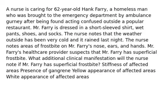 A nurse is caring for​ 62-year-old Hank​ Farry, a homeless man who was brought to the emergency department by ambulance gurney after being found acting confused outside a popular restaurant. Mr. Farry is dressed in a​ short-sleeved shirt, wet​ pants, shoes, and socks. The nurse notes that the weather outside has been very cold and it rained last night. The nurse notes areas of frostbite on Mr.​ Farry's nose,​ ears, and hands. Mr.​ Farry's healthcare provider suspects that Mr. Farry has superficial frostbite. What additional clinical manifestation will the nurse note if Mr. Farry has superficial​ frostbite? Stiffness of affected areas Presence of gangrene Yellow appearance of affected areas White appearance of affected areas