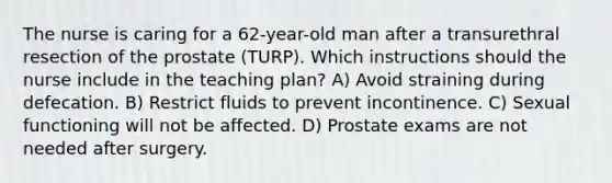 The nurse is caring for a 62-year-old man after a transurethral resection of the prostate (TURP). Which instructions should the nurse include in the teaching plan? A) Avoid straining during defecation. B) Restrict fluids to prevent incontinence. C) Sexual functioning will not be affected. D) Prostate exams are not needed after surgery.