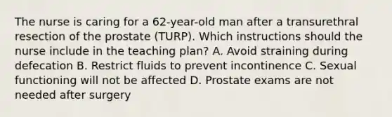 The nurse is caring for a 62-year-old man after a transurethral resection of the prostate (TURP). Which instructions should the nurse include in the teaching plan? A. Avoid straining during defecation B. Restrict fluids to prevent incontinence C. Sexual functioning will not be affected D. Prostate exams are not needed after surgery