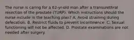 The nurse is caring for a 62-yr-old man after a transurethral resection of the prostate (TURP). Which instructions should the nurse include in the teaching plan? A. Avoid straining during defecation. B. Restrict fluids to prevent incontinence. C. Sexual functioning will not be affected. D. Prostate examinations are not needed after surgery.