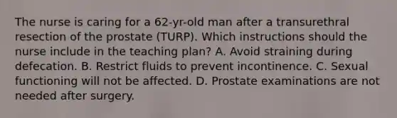 The nurse is caring for a 62-yr-old man after a transurethral resection of the prostate (TURP). Which instructions should the nurse include in the teaching plan? A. Avoid straining during defecation. B. Restrict fluids to prevent incontinence. C. Sexual functioning will not be affected. D. Prostate examinations are not needed after surgery.