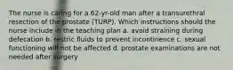 The nurse is caring for a 62-yr-old man after a transurethral resection of the prostate (TURP). Which instructions should the nurse include in the teaching plan a. avoid straining during defecation b. restric fluids to prevent incontinence c. sexual functioning will not be affected d. prostate examinations are not needed after surgery