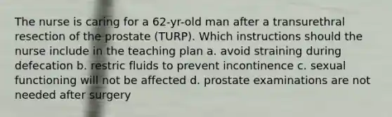 The nurse is caring for a 62-yr-old man after a transurethral resection of the prostate (TURP). Which instructions should the nurse include in the teaching plan a. avoid straining during defecation b. restric fluids to prevent incontinence c. sexual functioning will not be affected d. prostate examinations are not needed after surgery