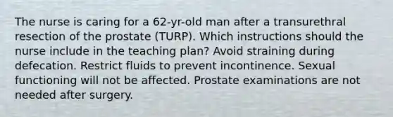 The nurse is caring for a 62-yr-old man after a transurethral resection of the prostate (TURP). Which instructions should the nurse include in the teaching plan? Avoid straining during defecation. Restrict fluids to prevent incontinence. Sexual functioning will not be affected. Prostate examinations are not needed after surgery.