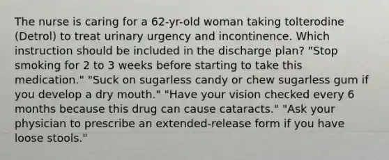 The nurse is caring for a 62-yr-old woman taking tolterodine (Detrol) to treat urinary urgency and incontinence. Which instruction should be included in the discharge plan? "Stop smoking for 2 to 3 weeks before starting to take this medication." "Suck on sugarless candy or chew sugarless gum if you develop a dry mouth." "Have your vision checked every 6 months because this drug can cause cataracts." "Ask your physician to prescribe an extended-release form if you have loose stools."