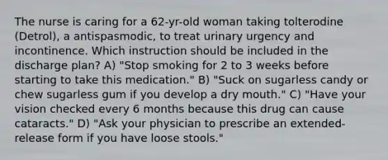 The nurse is caring for a 62-yr-old woman taking tolterodine (Detrol), a antispasmodic, to treat urinary urgency and incontinence. Which instruction should be included in the discharge plan? A) "Stop smoking for 2 to 3 weeks before starting to take this medication." B) "Suck on sugarless candy or chew sugarless gum if you develop a dry mouth." C) "Have your vision checked every 6 months because this drug can cause cataracts." D) "Ask your physician to prescribe an extended-release form if you have loose stools."