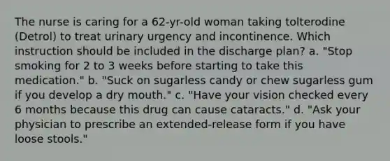 The nurse is caring for a 62-yr-old woman taking tolterodine (Detrol) to treat urinary urgency and incontinence. Which instruction should be included in the discharge plan? a. "Stop smoking for 2 to 3 weeks before starting to take this medication." b. "Suck on sugarless candy or chew sugarless gum if you develop a dry mouth." c. "Have your vision checked every 6 months because this drug can cause cataracts." d. "Ask your physician to prescribe an extended-release form if you have loose stools."