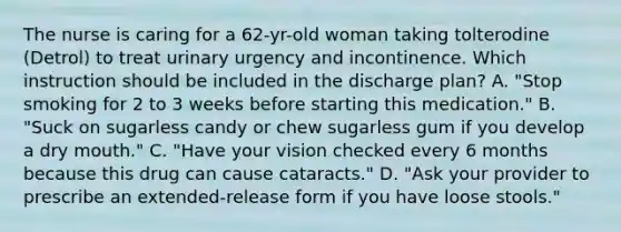 The nurse is caring for a 62-yr-old woman taking tolterodine (Detrol) to treat urinary urgency and incontinence. Which instruction should be included in the discharge plan? A. "Stop smoking for 2 to 3 weeks before starting this medication." B. "Suck on sugarless candy or chew sugarless gum if you develop a dry mouth." C. "Have your vision checked every 6 months because this drug can cause cataracts." D. "Ask your provider to prescribe an extended-release form if you have loose stools."