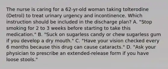 The nurse is caring for a 62-yr-old woman taking tolterodine (Detrol) to treat urinary urgency and incontinence. Which instruction should be included in the discharge plan? A. "Stop smoking for 2 to 3 weeks before starting to take this medication." B. "Suck on sugarless candy or chew sugarless gum if you develop a dry mouth." C. "Have your vision checked every 6 months because this drug can cause cataracts." D. "Ask your physician to prescribe an extended-release form if you have loose stools."