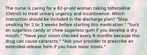 The nurse is caring for a 62-yr-old woman taking tolterodine (Detrol) to treat urinary urgency and incontinence. Which instruction should be included in the discharge plan? "Stop smoking for 2 to 3 weeks before starting this medication." "Suck on sugarless candy or chew sugarless gum if you develop a dry mouth." "Have your vision checked every 6 months because this drug can cause cataracts." "Ask your provider to prescribe an extended-release form if you have loose stools."