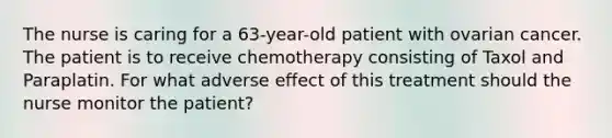 The nurse is caring for a 63-year-old patient with ovarian cancer. The patient is to receive chemotherapy consisting of Taxol and Paraplatin. For what adverse effect of this treatment should the nurse monitor the patient?