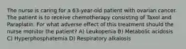 The nurse is caring for a 63-year-old patient with ovarian cancer. The patient is to receive chemotherapy consisting of Taxol and Paraplatin. For what adverse effect of this treatment should the nurse monitor the patient? A) Leukopenia B) Metabolic acidosis C) Hyperphosphatemia D) Respiratory alkalosis