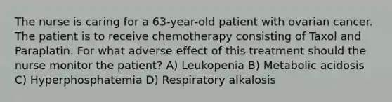 The nurse is caring for a 63-year-old patient with ovarian cancer. The patient is to receive chemotherapy consisting of Taxol and Paraplatin. For what adverse effect of this treatment should the nurse monitor the patient? A) Leukopenia B) Metabolic acidosis C) Hyperphosphatemia D) Respiratory alkalosis