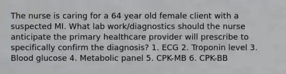 The nurse is caring for a 64 year old female client with a suspected MI. What lab work/diagnostics should the nurse anticipate the primary healthcare provider will prescribe to specifically confirm the diagnosis? 1. ECG 2. Troponin level 3. Blood glucose 4. Metabolic panel 5. CPK-MB 6. CPK-BB