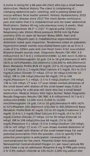 A nurse is caring for a 64-year-old client who has a small bowel obstruction. Medical History The client is complaining of cramping abdominal pain, vomiting, and is passing blood and mucus without fecal matter present. History: Hysterectomy 2010 and Crohn's disease since 2013 The client denies continuous pain and states that it is midabdominal and not lower abdominal. Medications: Stelara 90 mg subcutaneous every 8 weeks. Vital Signs Temperature 38.3° C (101° F) Apical pulse 120/min Respiratory rate 20/min Blood pressure 90/54 mm Hg Pulse oximetry 93% on room air Nurses' Notes 0800: Alert and oriented x 3Reports pain in midabdominal regionAbdominal distention noted upon inspection. Tenderness noted on palpation. Hyperactive bowel sounds auscultated.Rates pain as an 8 on a scale of 0 to 10Skin pale and cool Heart tones S1S2 auscultated. Bilateral breath sounds clear. Diagnostic Results CBC:RBC 4.9 million/mm3 (4.7 to 6.1 million/mm3)WBC 12,000 mm3 (5,000 to 10,000 mm3)Hemoglobin 16 g/dL (14 to 18 g/dL)Hematocrit 48% (42% to 52%)Platelets 200,000/mm3 (150,000 to 400,000/mm3) Basic Metabolic Profile:BUN 45 mg/dL (10 to 20 mg/dL)Creatinine 1.0 mg/dL (0.6 to 1.3 mg/dL)Total Calcium 9.5 mg/dL (9.0 to 10.5 mg/dL)Carbon Dioxide 27 mEq/L (23 to 30 mEq/L)Chloride 10 mEq/L (98 to 106 mEq/L)Glucose 80 mg/dL (74 to 106 mg/dL)Potassium 5.1 mEq/L (3.5 to 5 mEq/L)Sodium 150 mEq/L 136 to 145 mEq/L CT scan: CT scan shows marked distention of the small bowel with dilation of the small bowel loops FLAG A nurse is caring for a 64-year-old client who has a small bowel obstruction. Medical History Vital Signs Nurses' Notes Diagnostic Results Diagnostic Results CBC:RBC 4.9 million/mm3 (4.7 to 6.1 million/mm3)WBC 12,000 mm3 (5,000 to 10,000 mm3)Hemoglobin 16 g/dL (14 to 18 g/dL)Hematocrit 48% (42% to 52%)Platelets 200,000/mm3 (150,000 to 400,000/mm3) Basic Metabolic Profile:BUN 45 mg/dL (10 to 20 mg/dL)Creatinine 1.0 mg/dL (0.6 to 1.3 mg/dL)Total Calcium 9.5 mg/dL (9.0 to 10.5 mg/dL)Carbon Dioxide 27 mEq/L (23 to 30 mEq/L)Chloride 10 mEq/L (98 to 106 mEq/L)Glucose 80 mg/dL (74 to 106 mg/dL)Potassium 5.1 mEq/L (3.5 to 5 mEq/L)Sodium 150 mEq/L 136 to 145 mEq/L CT scan: CT scan shows marked distention of the small bowel with dilation of the small bowel loops For each potential prescription from the provider, click to specify if the potential prescription is anticipated, nonessential, or contraindicated for the client. Potential Order Anticipated Nonessential Contraindicated Oxygen 2 L per nasal cannula NG tube Chest x-ray on admission Morphine 4 mg IV PRN pain every 2 hr 0.9% sodium chloride at 150 mL/hr 2,000 mg sodium diet