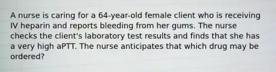 A nurse is caring for a 64-year-old female client who is receiving IV heparin and reports bleeding from her gums. The nurse checks the client's laboratory test results and finds that she has a very high aPTT. The nurse anticipates that which drug may be ordered?