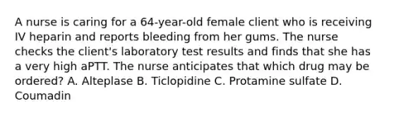 A nurse is caring for a 64-year-old female client who is receiving IV heparin and reports bleeding from her gums. The nurse checks the client's laboratory test results and finds that she has a very high aPTT. The nurse anticipates that which drug may be ordered? A. Alteplase B. Ticlopidine C. Protamine sulfate D. Coumadin