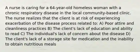 A nurse is caring for a 64-year-old homeless woman with a chronic respiratory disease in the local community-based clinic. The nurse realizes that the client is at risk of experiencing exacerbation of the disease process related to: A) Poor attire and cleanliness practices B) The client's lack of education and ability to read C) The individual's lack of concern about the disease D) The client's lack of a storage site for medication and the inability to obtain nutritious meals