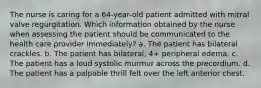 The nurse is caring for a 64-year-old patient admitted with mitral valve regurgitation. Which information obtained by the nurse when assessing the patient should be communicated to the health care provider immediately? a. The patient has bilateral crackles. b. The patient has bilateral, 4+ peripheral edema. c. The patient has a loud systolic murmur across the precordium. d. The patient has a palpable thrill felt over the left anterior chest.