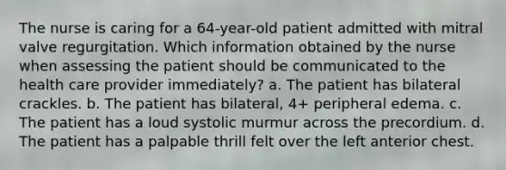 The nurse is caring for a 64-year-old patient admitted with mitral valve regurgitation. Which information obtained by the nurse when assessing the patient should be communicated to the health care provider immediately? a. The patient has bilateral crackles. b. The patient has bilateral, 4+ peripheral edema. c. The patient has a loud systolic murmur across the precordium. d. The patient has a palpable thrill felt over the left anterior chest.