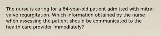 The nurse is caring for a 64-year-old patient admitted with mitral valve regurgitation. Which information obtained by the nurse when assessing the patient should be communicated to the health care provider immediately?