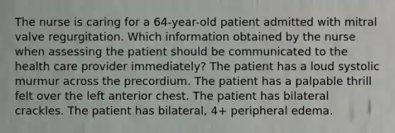 The nurse is caring for a 64-year-old patient admitted with mitral valve regurgitation. Which information obtained by the nurse when assessing the patient should be communicated to the health care provider immediately? The patient has a loud systolic murmur across the precordium. The patient has a palpable thrill felt over the left anterior chest. The patient has bilateral crackles. The patient has bilateral, 4+ peripheral edema.