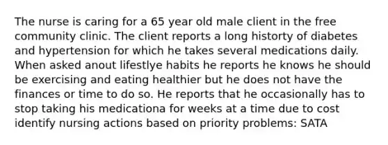 The nurse is caring for a 65 year old male client in the free community clinic. The client reports a long historty of diabetes and hypertension for which he takes several medications daily. When asked anout lifestlye habits he reports he knows he should be exercising and eating healthier but he does not have the finances or time to do so. He reports that he occasionally has to stop taking his medicationa for weeks at a time due to cost identify nursing actions based on priority problems: SATA