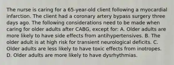 The nurse is caring for a 65-year-old client following a myocardial infarction. The client had a coronary artery bypass surgery three days ago. The following considerations need to be made when caring for older adults after CABG, except for: A. Older adults are more likely to have side effects from antihypertensives. B. The older adult is at high risk for transient neurological deficits. C. Older adults are less likely to have toxic effects from inotropes. D. Older adults are more likely to have dysrhythmias.