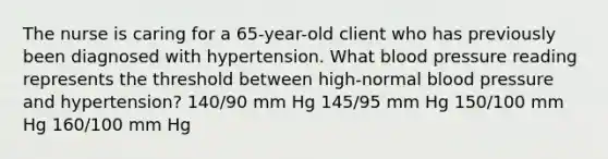 The nurse is caring for a 65-year-old client who has previously been diagnosed with hypertension. What blood pressure reading represents the threshold between high-normal blood pressure and hypertension? 140/90 mm Hg 145/95 mm Hg 150/100 mm Hg 160/100 mm Hg