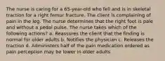 The nurse is caring for a 65-year-old who fell and is in skeletal traction for a right femur fracture. The client is complaining of pain in the leg. The nurse determines that the right foot is pale and without a pedal pulse. The nurse takes which of the following actions? a. Reassures the client that the finding is normal for older adults b. Notifies the physician c. Releases the traction d. Administers half of the pain medication ordered as pain perception may be lower in older adults