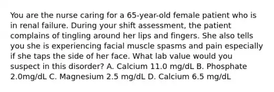 You are the nurse caring for a 65-year-old female patient who is in renal failure. During your shift assessment, the patient complains of tingling around her lips and fingers. She also tells you she is experiencing facial muscle spasms and pain especially if she taps the side of her face. What lab value would you suspect in this disorder? A. Calcium 11.0 mg/dL B. Phosphate 2.0mg/dL C. Magnesium 2.5 mg/dL D. Calcium 6.5 mg/dL